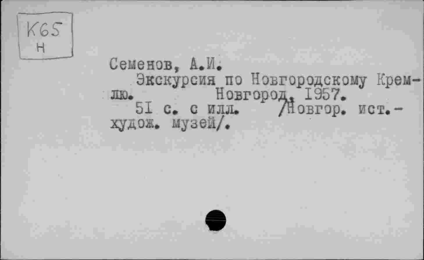 ﻿I KGS’
1 H
I ______
Семенов, A.VI.
Экскурсия по Новгородскому Кремлю.	Новгород, 1957.
51 с. с илл. /Новгор. ист.-худож. музей/.